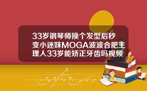 33岁钢琴师换个发型后秒变小迷妹MOGA波波合肥主理人33岁能矫正牙齿吗视频