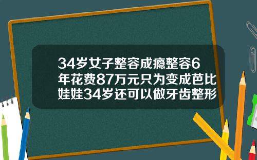 34岁女子整容成瘾整容6年花费87万元只为变成芭比娃娃34岁还可以做牙齿整形吗