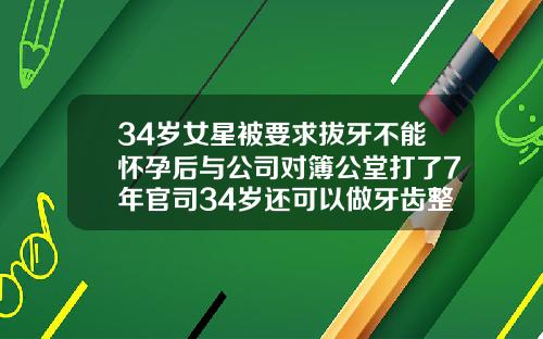 34岁女星被要求拔牙不能怀孕后与公司对簿公堂打了7年官司34岁还可以做牙齿整形吗女