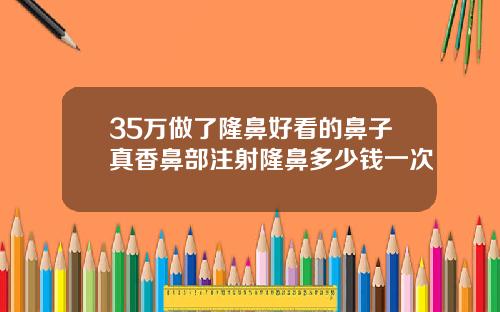 35万做了隆鼻好看的鼻子真香鼻部注射隆鼻多少钱一次