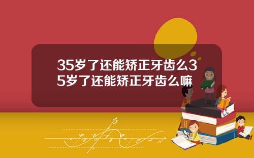 35岁了还能矫正牙齿么35岁了还能矫正牙齿么嘛