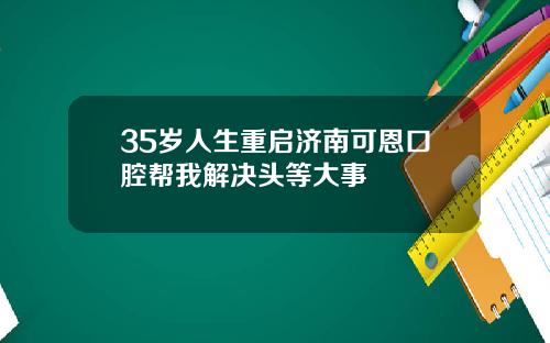 35岁人生重启济南可恩口腔帮我解决头等大事