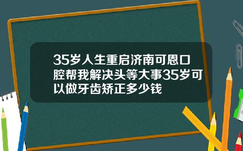 35岁人生重启济南可恩口腔帮我解决头等大事35岁可以做牙齿矫正多少钱