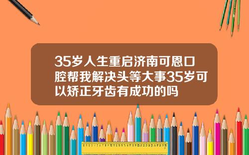35岁人生重启济南可恩口腔帮我解决头等大事35岁可以矫正牙齿有成功的吗
