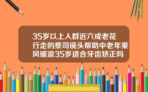 35岁以上人群近六成老花行走的蔡司镜头帮助中老年乘风破浪35岁适合牙齿矫正吗