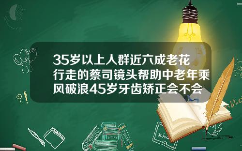 35岁以上人群近六成老花行走的蔡司镜头帮助中老年乘风破浪45岁牙齿矫正会不会有后遗症
