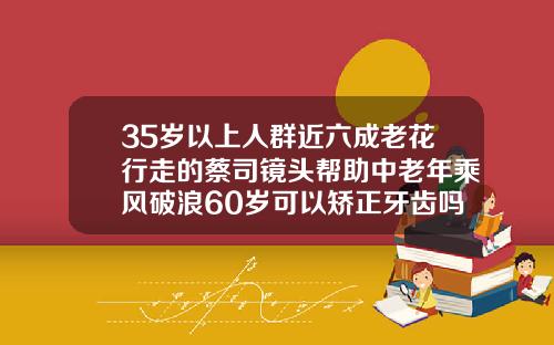 35岁以上人群近六成老花行走的蔡司镜头帮助中老年乘风破浪60岁可以矫正牙齿吗视频