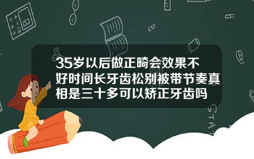 35岁以后做正畸会效果不好时间长牙齿松别被带节奏真相是三十多可以矫正牙齿吗