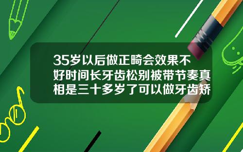 35岁以后做正畸会效果不好时间长牙齿松别被带节奏真相是三十多岁了可以做牙齿矫正吗