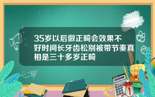 35岁以后做正畸会效果不好时间长牙齿松别被带节奏真相是三十多岁正畸