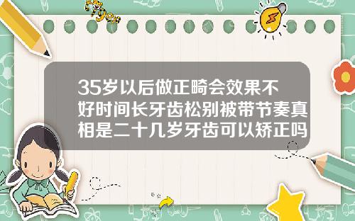 35岁以后做正畸会效果不好时间长牙齿松别被带节奏真相是二十几岁牙齿可以矫正吗男