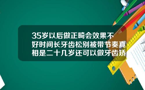 35岁以后做正畸会效果不好时间长牙齿松别被带节奏真相是二十几岁还可以做牙齿矫正吗女
