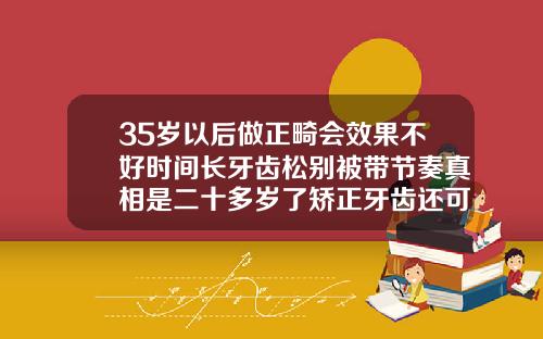 35岁以后做正畸会效果不好时间长牙齿松别被带节奏真相是二十多岁了矫正牙齿还可以嘛