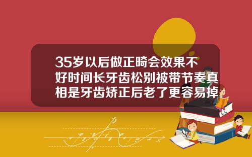 35岁以后做正畸会效果不好时间长牙齿松别被带节奏真相是牙齿矫正后老了更容易掉牙吗