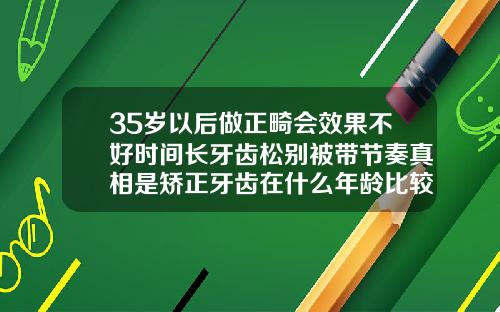 35岁以后做正畸会效果不好时间长牙齿松别被带节奏真相是矫正牙齿在什么年龄比较好