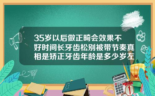 35岁以后做正畸会效果不好时间长牙齿松别被带节奏真相是矫正牙齿年龄是多少岁左右