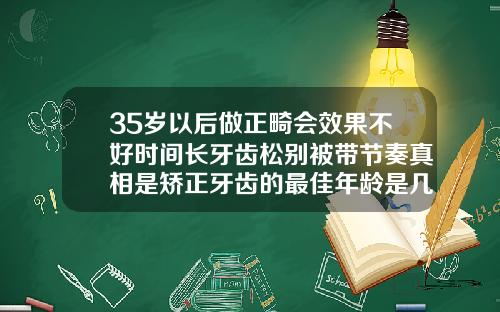 35岁以后做正畸会效果不好时间长牙齿松别被带节奏真相是矫正牙齿的最佳年龄是几岁以上
