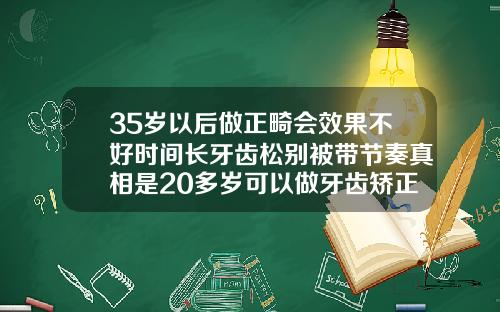 35岁以后做正畸会效果不好时间长牙齿松别被带节奏真相是20多岁可以做牙齿矫正吗多少钱