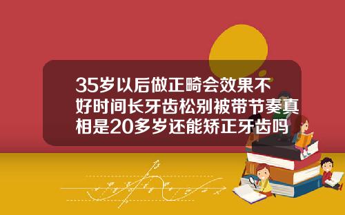 35岁以后做正畸会效果不好时间长牙齿松别被带节奏真相是20多岁还能矫正牙齿吗需要多少钱