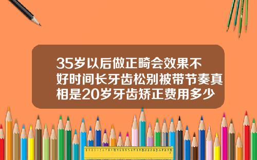 35岁以后做正畸会效果不好时间长牙齿松别被带节奏真相是20岁牙齿矫正费用多少