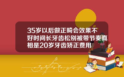 35岁以后做正畸会效果不好时间长牙齿松别被带节奏真相是20岁牙齿矫正费用