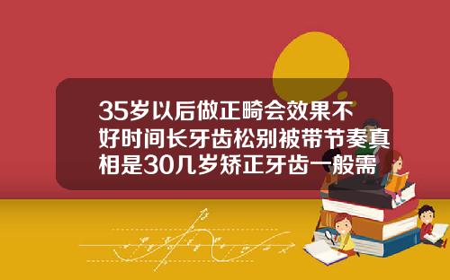 35岁以后做正畸会效果不好时间长牙齿松别被带节奏真相是30几岁矫正牙齿一般需要多久才能齐