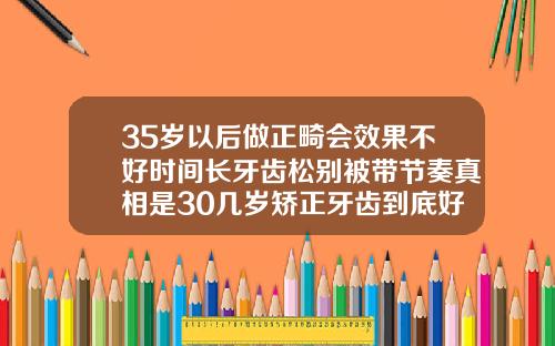 35岁以后做正畸会效果不好时间长牙齿松别被带节奏真相是30几岁矫正牙齿到底好不好呀