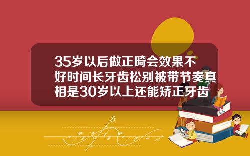 35岁以后做正畸会效果不好时间长牙齿松别被带节奏真相是30岁以上还能矫正牙齿吗