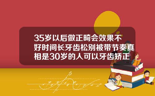 35岁以后做正畸会效果不好时间长牙齿松别被带节奏真相是30岁的人可以牙齿矫正吗