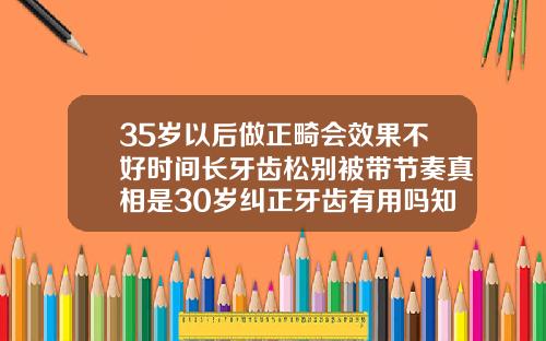 35岁以后做正畸会效果不好时间长牙齿松别被带节奏真相是30岁纠正牙齿有用吗知乎