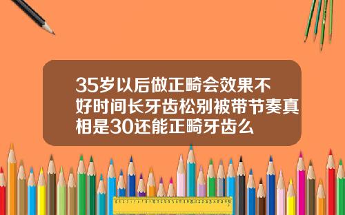 35岁以后做正畸会效果不好时间长牙齿松别被带节奏真相是30还能正畸牙齿么