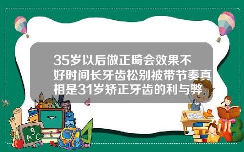 35岁以后做正畸会效果不好时间长牙齿松别被带节奏真相是31岁矫正牙齿的利与弊是什么呢