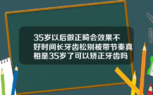 35岁以后做正畸会效果不好时间长牙齿松别被带节奏真相是35岁了可以矫正牙齿吗图片