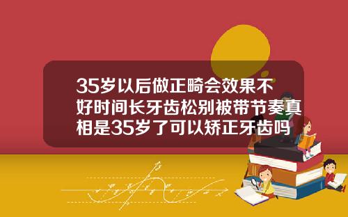 35岁以后做正畸会效果不好时间长牙齿松别被带节奏真相是35岁了可以矫正牙齿吗女