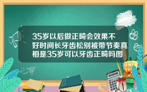 35岁以后做正畸会效果不好时间长牙齿松别被带节奏真相是35岁可以牙齿正畸吗图片