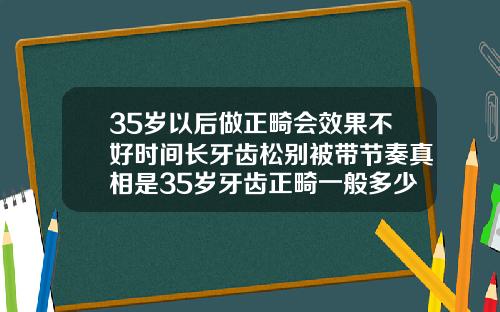 35岁以后做正畸会效果不好时间长牙齿松别被带节奏真相是35岁牙齿正畸一般多少钱一颗