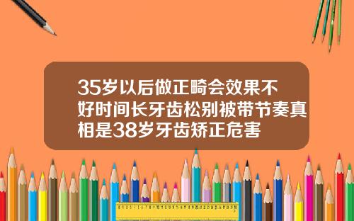 35岁以后做正畸会效果不好时间长牙齿松别被带节奏真相是38岁牙齿矫正危害