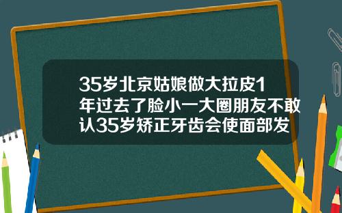 35岁北京姑娘做大拉皮1年过去了脸小一大圈朋友不敢认35岁矫正牙齿会使面部发生改变吗为什么