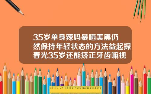 35岁单身辣妈暴晒美黑仍然保持年轻状态的方法益起探春光35岁还能矫正牙齿嘛视频