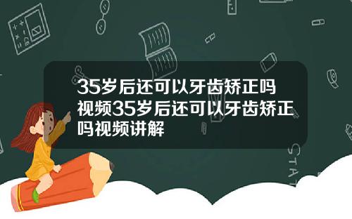 35岁后还可以牙齿矫正吗视频35岁后还可以牙齿矫正吗视频讲解