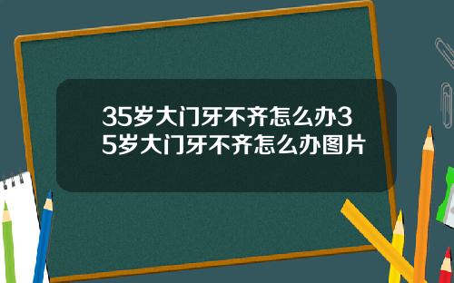 35岁大门牙不齐怎么办35岁大门牙不齐怎么办图片