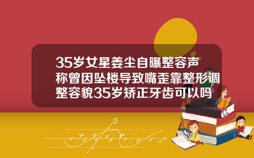 35岁女星姜尘自曝整容声称曾因坠楼导致嘴歪靠整形调整容貌35岁矫正牙齿可以吗图片