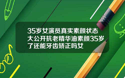 35岁女演员真实素颜状态大公开抗老精华油素颜35岁了还能牙齿矫正吗女
