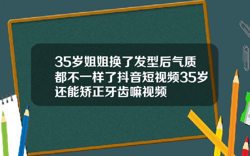 35岁姐姐换了发型后气质都不一样了抖音短视频35岁还能矫正牙齿嘛视频