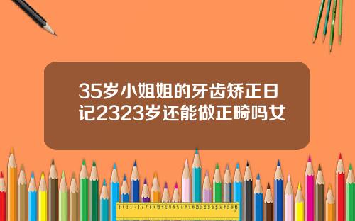 35岁小姐姐的牙齿矫正日记2323岁还能做正畸吗女