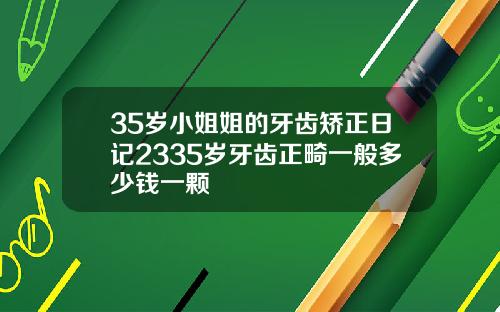 35岁小姐姐的牙齿矫正日记2335岁牙齿正畸一般多少钱一颗