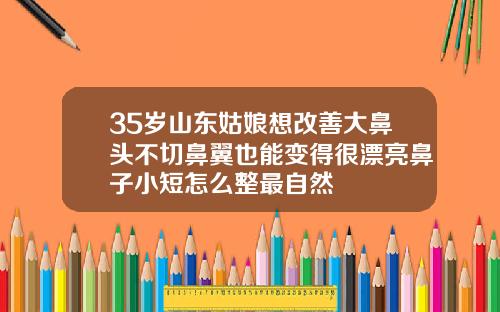 35岁山东姑娘想改善大鼻头不切鼻翼也能变得很漂亮鼻子小短怎么整最自然