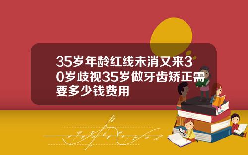 35岁年龄红线未消又来30岁歧视35岁做牙齿矫正需要多少钱费用