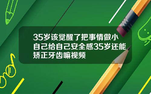 35岁该觉醒了把事情做小自己给自己安全感35岁还能矫正牙齿嘛视频