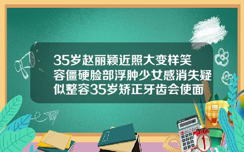 35岁赵丽颖近照大变样笑容僵硬脸部浮肿少女感消失疑似整容35岁矫正牙齿会使面部发生改变吗为什么